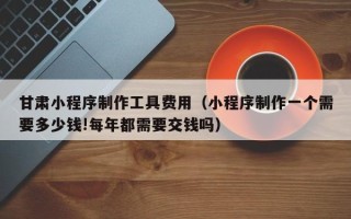 银川甘肃小程序制作工具费用（小程序制作一个需要多少钱!每年都需要交钱吗）