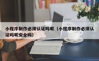 银川小程序制作必须认证吗呢（小程序制作必须认证吗呢安全吗）