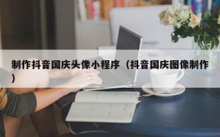 银川制作抖音国庆头像小程序（抖音国庆图像制作）