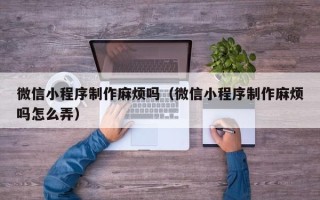 银川微信小程序制作麻烦吗（微信小程序制作麻烦吗怎么弄）