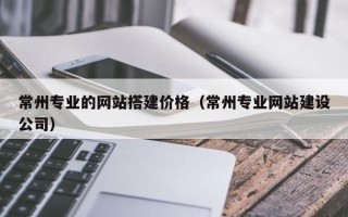 银川常州专业的网站搭建价格（常州专业网站建设公司）