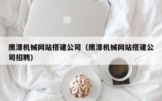 银川鹰潭机械网站搭建公司（鹰潭机械网站搭建公司招聘）