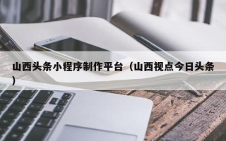 银川山西头条小程序制作平台（山西视点今日头条）